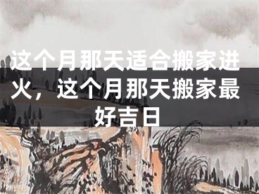 这个月那天适合搬家进火，这个月那天搬家最好吉日