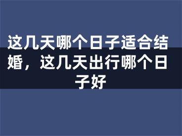 这几天哪个日子适合结婚,这几天出行哪个日子好