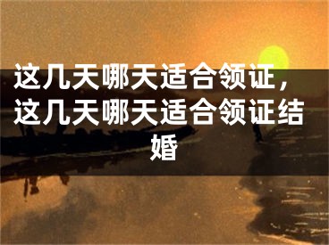 这几天哪天适合领证,这几天哪天适合领证结婚