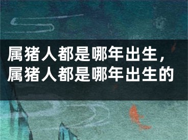 属猪人都是哪年出生，属猪人都是哪年出生的
