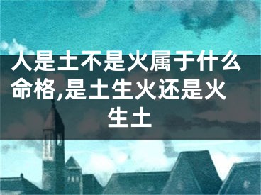 人是土不是火属于什么命格,是土生火还是火生土