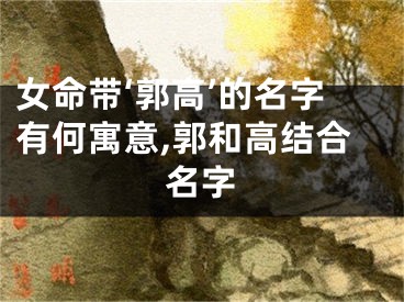 女命带‘郭高’的名字有何寓意,郭和高结合名字
