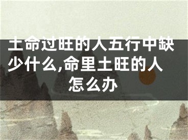 土命过旺的人五行中缺少什么,命里土旺的人怎么办