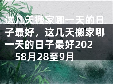 这几天搬家哪一天的日子最好，这几天搬家哪一天的日子最好20258月28至9月