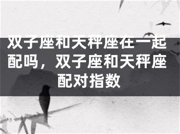双子座和天秤座在一起配吗，双子座和天秤座配对指数