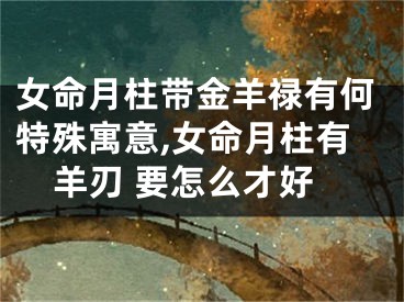 女命月柱带金羊禄有何特殊寓意,女命月柱有羊刃 要怎么才好