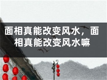 面相真能改变风水，面相真能改变风水嘛