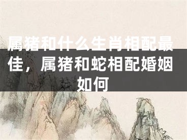 属猪和什么生肖相配最佳，属猪和蛇相配婚姻如何