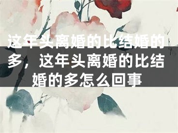 这年头离婚的比结婚的多，这年头离婚的比结婚的多怎么回事
