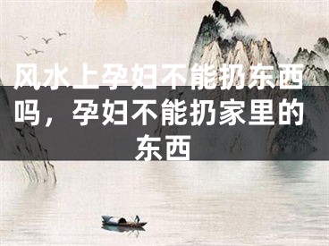 风水上孕妇不能扔东西吗,孕妇不能扔家里的东西