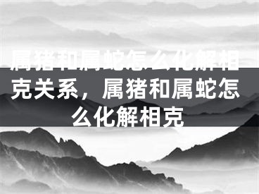 属猪和属蛇怎么化解相克关系，属猪和属蛇怎么化解相克