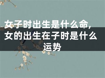女子时出生是什么命,女的出生在子时是什么运势