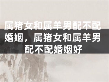 属猪女和属羊男配不配婚姻，属猪女和属羊男配不配婚姻好