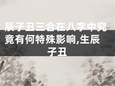 辰子丑三合在八字中究竟有何特殊影响,生辰子丑