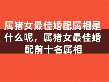 属猪女最佳婚配属相是什么呢,属猪女最佳婚配前十名属相
