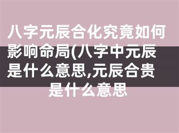 八字元辰合化究竟如何影响命局(八字中元辰是什么意思,元辰合贵是什么意思