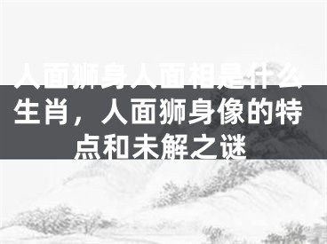 人面狮身人面相是什么生肖，人面狮身像的特点和未解之谜
