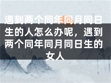 遇到两个同年同月同日生的人怎么办呢,遇到两个同年同月同日生的女人