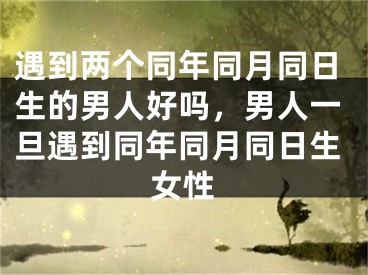 遇到两个同年同月同日生的男人好吗,男人一旦遇到同年同月同日生女性