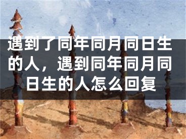 遇到了同年同月同日生的人,遇到同年同月同日生的人怎么回复