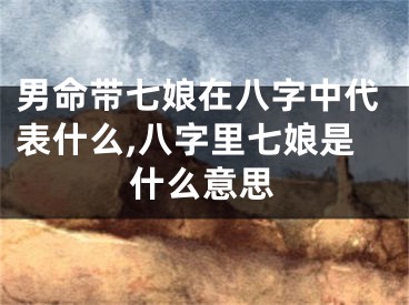男命带七娘在八字中代表什么,八字里七娘是什么意思