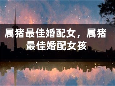 属猪最佳婚配女，属猪最佳婚配女孩
