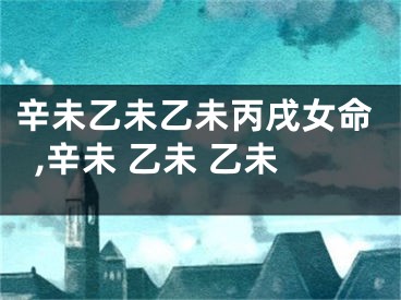 辛未乙未乙未丙戌女命,辛未 乙未 乙未