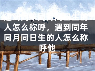 遇到同年同月同日生的人怎么称呼,遇到同年同月同日生的人怎么称呼他