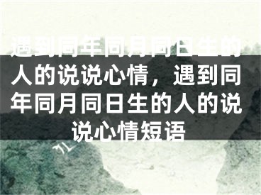 遇到同年同月同日生的人的说说心情，遇到同年同月同日生的人的说说心情短语
