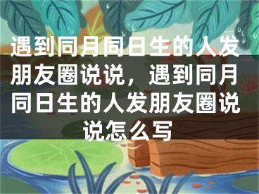 遇到同月同日生的人发朋友圈说说，遇到同月同日生的人发朋友圈说说怎么写