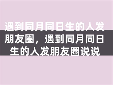 遇到同月同日生的人发朋友圈，遇到同月同日生的人发朋友圈说说