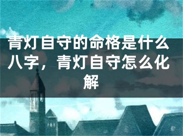 青灯自守的命格是什么八字，青灯自守怎么化解