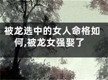 被龙选中的女人命格如何,被龙女强娶了