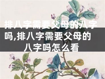 排八字需要父母的八字吗,排八字需要父母的八字吗怎么看