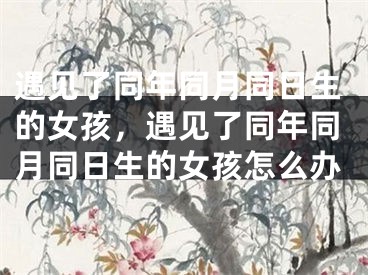 遇见了同年同月同日生的女孩，遇见了同年同月同日生的女孩怎么办