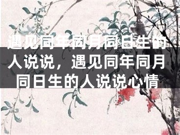 遇见同年同月同日生的人说说，遇见同年同月同日生的人说说心情