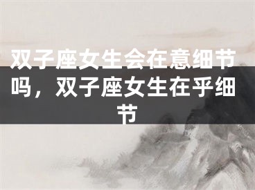 双子座女生会在意细节吗，双子座女生在乎细节