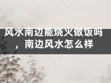 风水南边能烧火做饭吗,南边风水怎么样