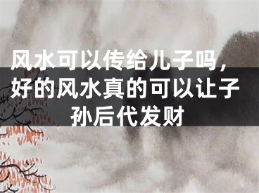 风水可以传给儿子吗，好的风水真的可以让子孙后代发财