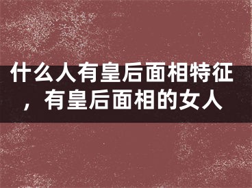 什么人有皇后面相特征，有皇后面相的女人