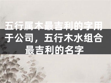 五行属木最吉利的字用于公司，五行木水组合最吉利的名字