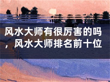 风水大师有很厉害的吗,风水大师排名前十位