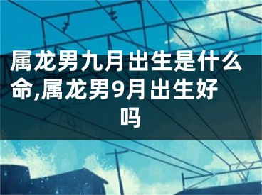 属龙男九月出生是什么命,属龙男9月出生好吗