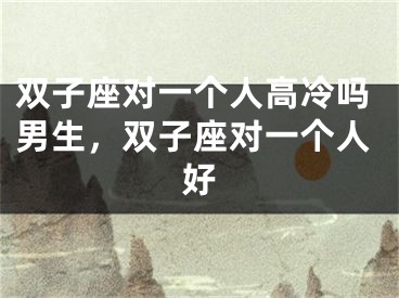 双子座对一个人高冷吗男生，双子座对一个人好