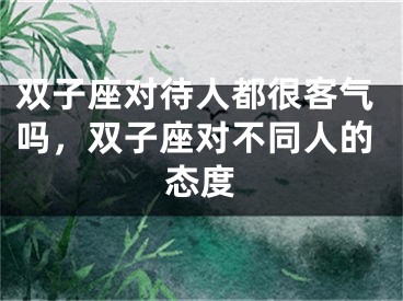 双子座对待人都很客气吗,双子座对不同人的态度