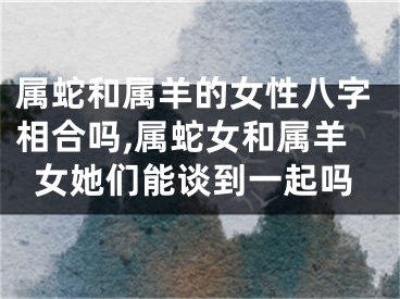 属蛇和属羊的女性八字相合吗,属蛇女和属羊女她们能谈到一起吗