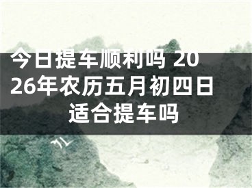 今日提车顺利吗 2026年农历五月初四日适合提车吗