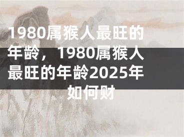 1980属猴人最旺的年龄,1980属猴人最旺的年龄2025年如何财