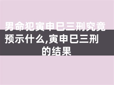 男命犯寅申巳三刑究竟预示什么,寅申巳三刑的结果