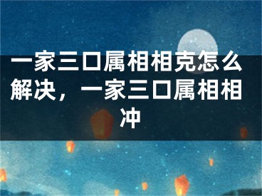 一家三口属相相克怎么解决,一家三口属相相冲